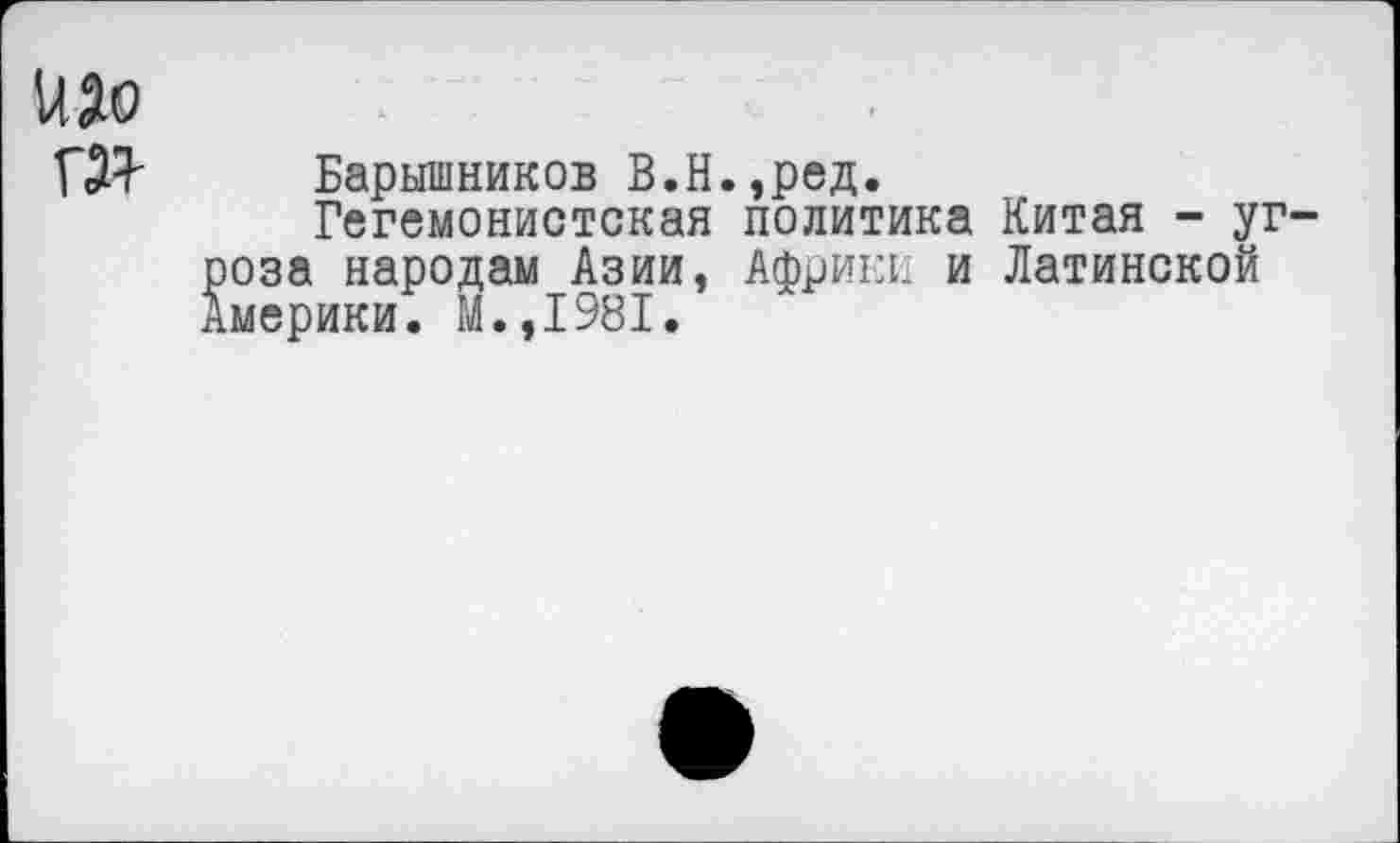 ﻿изо
гзт
Барышников В.Н.,ред.
Гегемонистская политика Китая - уг-оза народам Азии, Африки и Латинской мерики. М.,1981.